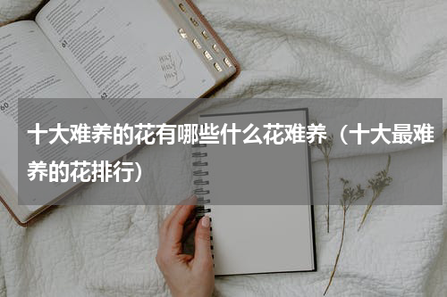 十大难养的花有哪些什么花难养(十大最难养的花排行)