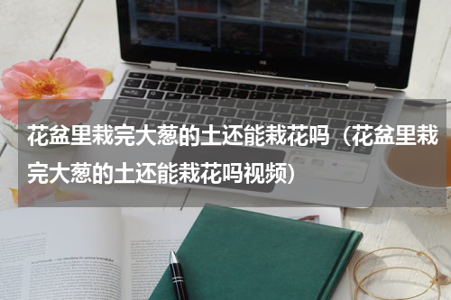 花盆里栽完大葱的土还能栽花吗(花盆里栽完大葱的土还能栽花吗视频)