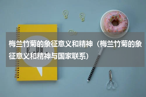 梅兰竹菊的象征意义和精神(梅兰竹菊的象征意义和精神与国家联系)