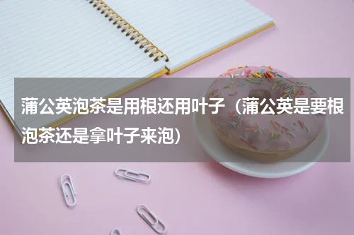 蒲公英泡茶是用根还用叶子(蒲公英是要根泡茶还是拿叶子来泡)