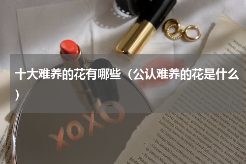 十大难养的花有哪些(公认难养的花是什么)