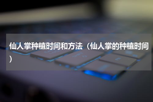 仙人掌种植时间和方法（仙人掌的种植时间）