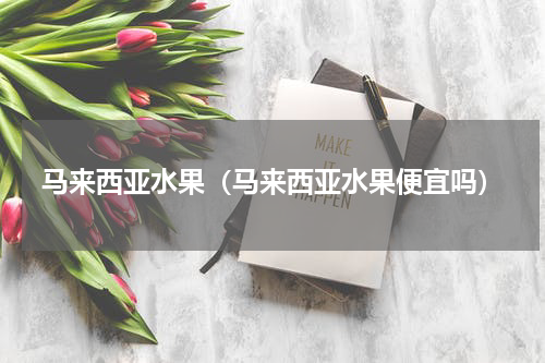 马来西亚水果(马来西亚水果便宜吗)