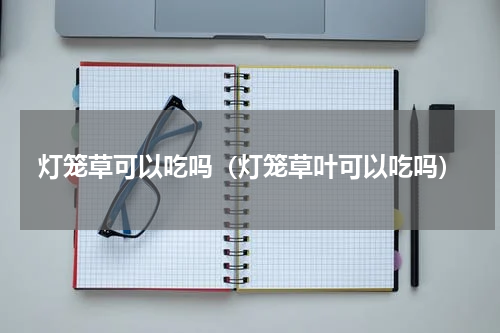 灯笼草可以吃吗(灯笼草叶可以吃吗)