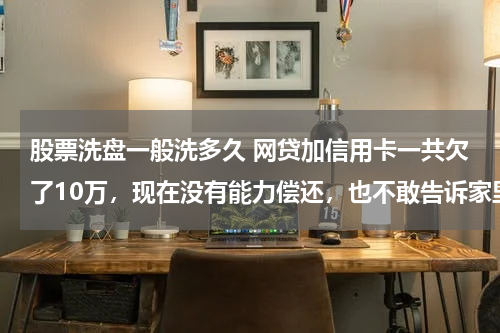 股票洗盘一般洗多久 网贷加信用卡一共欠了10万,现在没有能力偿还,也不敢告诉家里人,我该怎么办?好后悔!想死的心都有了