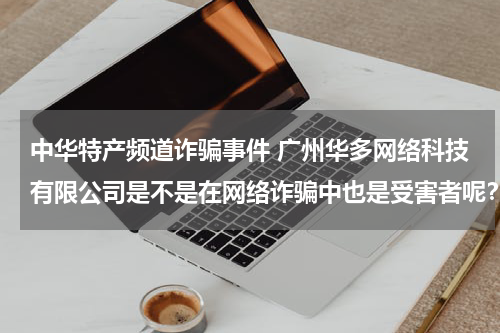 中华特产频道诈骗事件 广州华多网络科技有限公司是不是在网络诈骗中也是受害者呢?